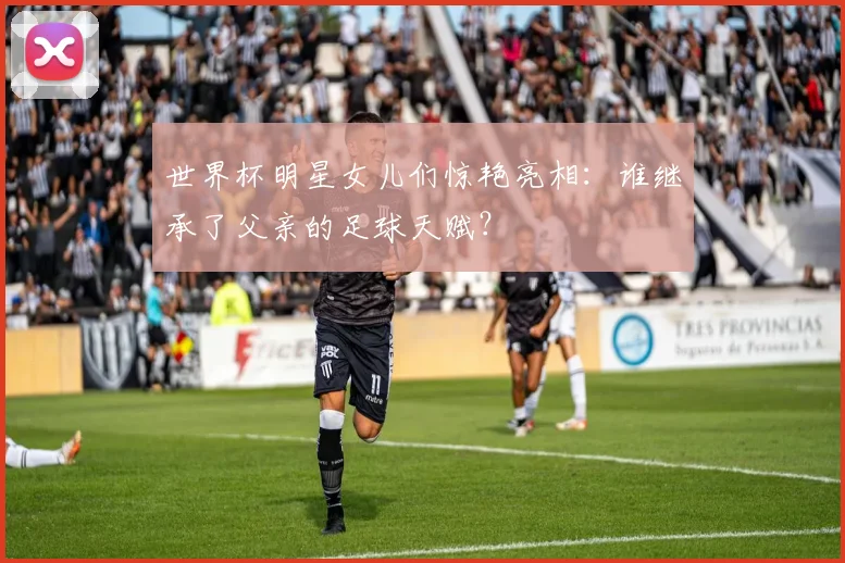 世界杯明星女儿们惊艳亮相:谁继承了父亲的足球天赋?