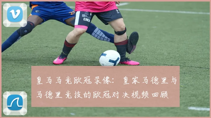 皇马马竞欧冠录像:皇家马德里与马德里竞技的欧冠对决视频回顾