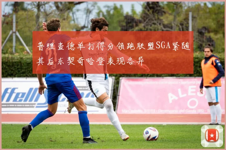 普理查德单打得分领跑联盟SGA紧随其后东契奇哈登表现各异